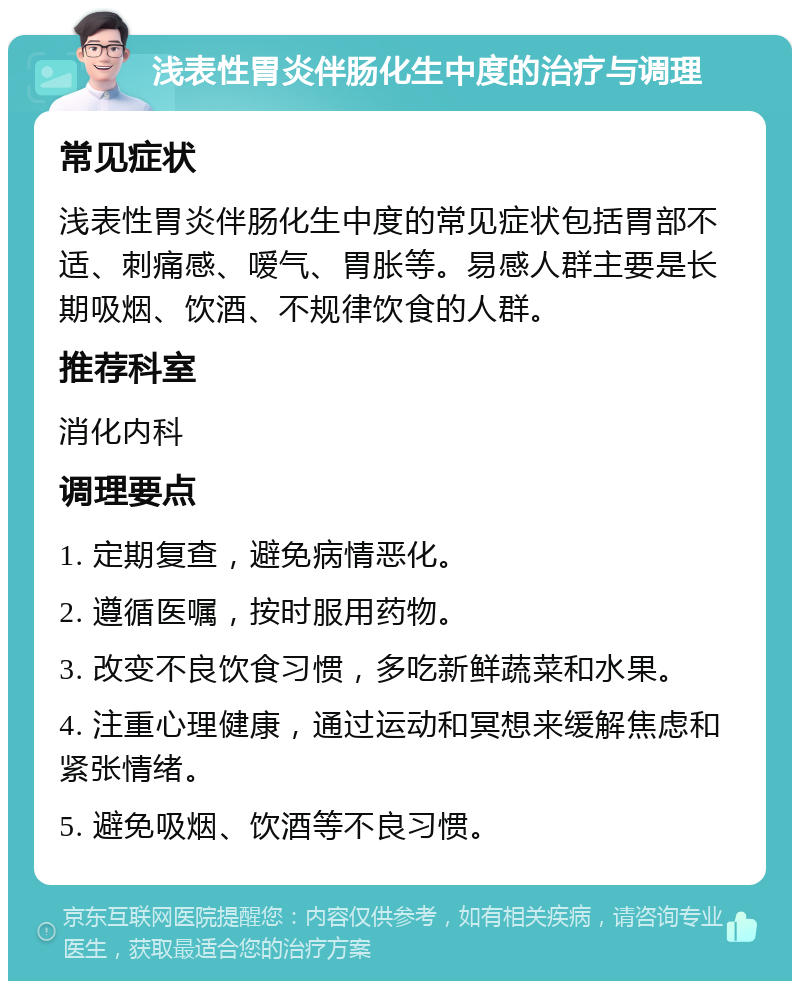 浅表性胃炎伴肠化生中度的治疗与调理 常见症状 浅表性胃炎伴肠化生中度的常见症状包括胃部不适、刺痛感、嗳气、胃胀等。易感人群主要是长期吸烟、饮酒、不规律饮食的人群。 推荐科室 消化内科 调理要点 1. 定期复查，避免病情恶化。 2. 遵循医嘱，按时服用药物。 3. 改变不良饮食习惯，多吃新鲜蔬菜和水果。 4. 注重心理健康，通过运动和冥想来缓解焦虑和紧张情绪。 5. 避免吸烟、饮酒等不良习惯。