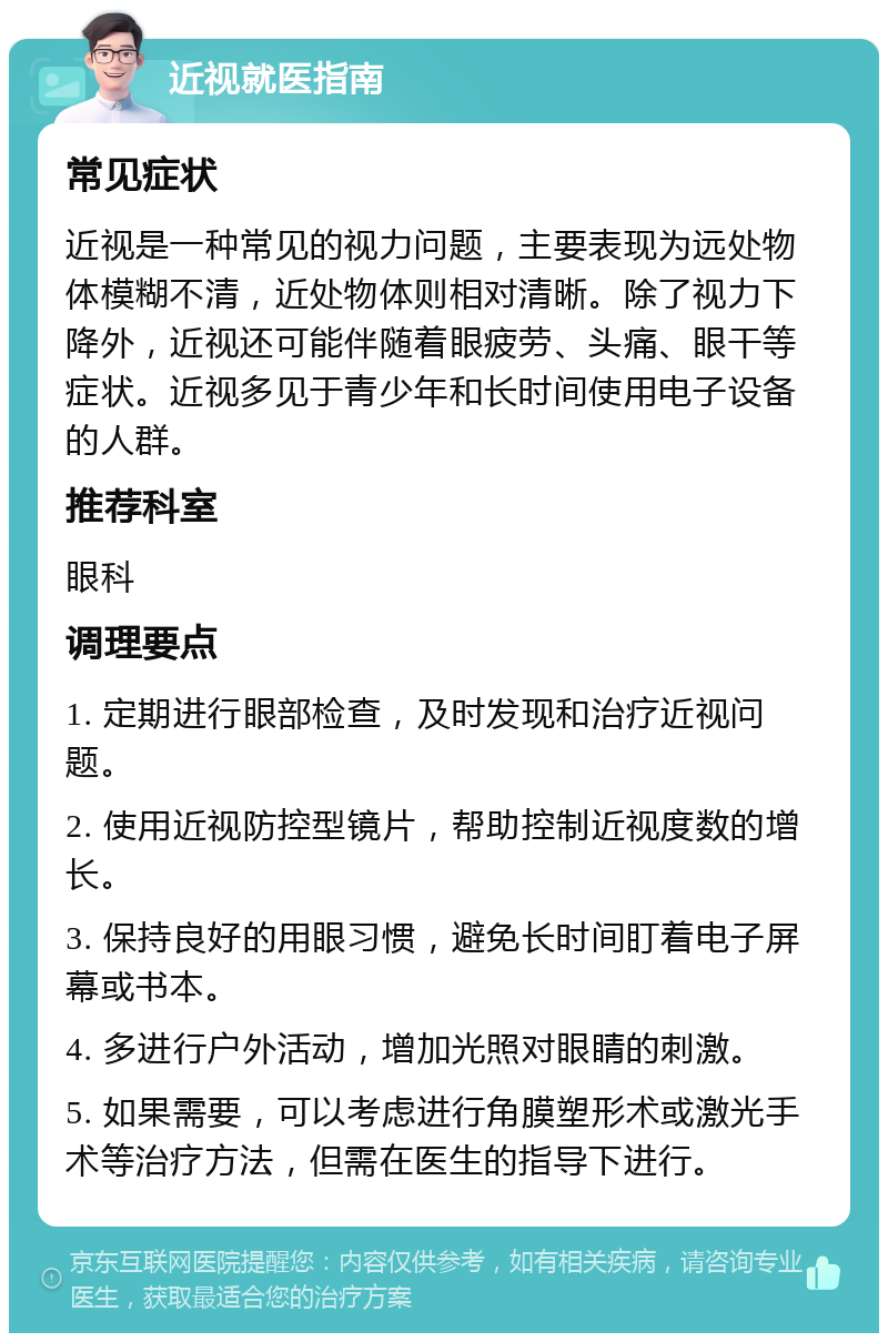 近视就医指南 常见症状 近视是一种常见的视力问题，主要表现为远处物体模糊不清，近处物体则相对清晰。除了视力下降外，近视还可能伴随着眼疲劳、头痛、眼干等症状。近视多见于青少年和长时间使用电子设备的人群。 推荐科室 眼科 调理要点 1. 定期进行眼部检查，及时发现和治疗近视问题。 2. 使用近视防控型镜片，帮助控制近视度数的增长。 3. 保持良好的用眼习惯，避免长时间盯着电子屏幕或书本。 4. 多进行户外活动，增加光照对眼睛的刺激。 5. 如果需要，可以考虑进行角膜塑形术或激光手术等治疗方法，但需在医生的指导下进行。