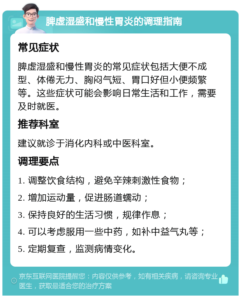 脾虚湿盛和慢性胃炎的调理指南 常见症状 脾虚湿盛和慢性胃炎的常见症状包括大便不成型、体倦无力、胸闷气短、胃口好但小便频繁等。这些症状可能会影响日常生活和工作，需要及时就医。 推荐科室 建议就诊于消化内科或中医科室。 调理要点 1. 调整饮食结构，避免辛辣刺激性食物； 2. 增加运动量，促进肠道蠕动； 3. 保持良好的生活习惯，规律作息； 4. 可以考虑服用一些中药，如补中益气丸等； 5. 定期复查，监测病情变化。