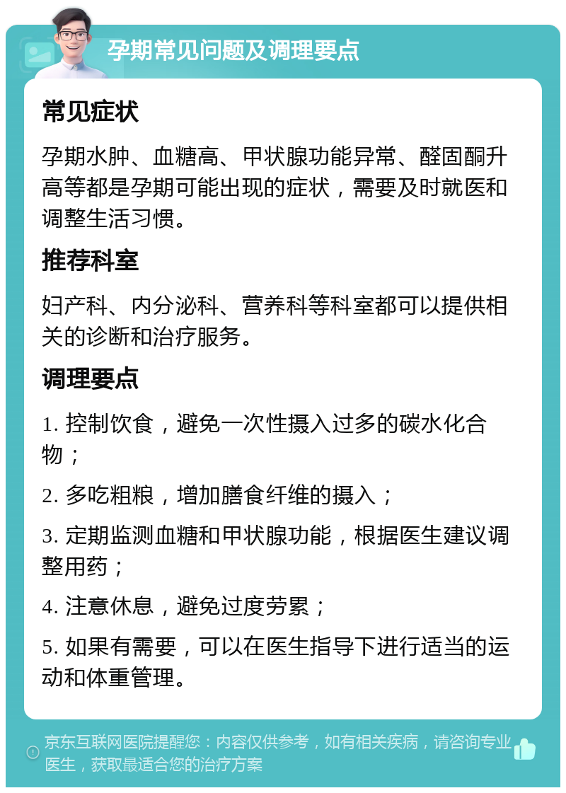 孕期常见问题及调理要点 常见症状 孕期水肿、血糖高、甲状腺功能异常、醛固酮升高等都是孕期可能出现的症状，需要及时就医和调整生活习惯。 推荐科室 妇产科、内分泌科、营养科等科室都可以提供相关的诊断和治疗服务。 调理要点 1. 控制饮食，避免一次性摄入过多的碳水化合物； 2. 多吃粗粮，增加膳食纤维的摄入； 3. 定期监测血糖和甲状腺功能，根据医生建议调整用药； 4. 注意休息，避免过度劳累； 5. 如果有需要，可以在医生指导下进行适当的运动和体重管理。