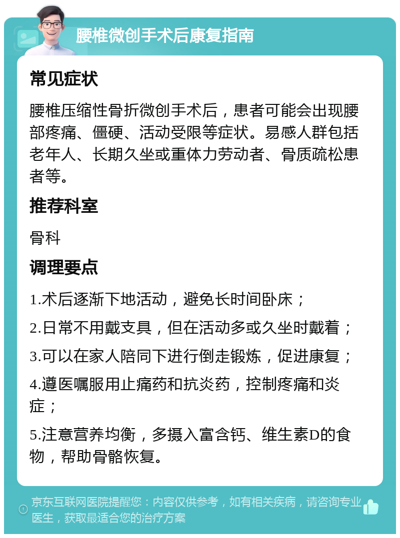 腰椎微创手术后康复指南 常见症状 腰椎压缩性骨折微创手术后，患者可能会出现腰部疼痛、僵硬、活动受限等症状。易感人群包括老年人、长期久坐或重体力劳动者、骨质疏松患者等。 推荐科室 骨科 调理要点 1.术后逐渐下地活动，避免长时间卧床； 2.日常不用戴支具，但在活动多或久坐时戴着； 3.可以在家人陪同下进行倒走锻炼，促进康复； 4.遵医嘱服用止痛药和抗炎药，控制疼痛和炎症； 5.注意营养均衡，多摄入富含钙、维生素D的食物，帮助骨骼恢复。