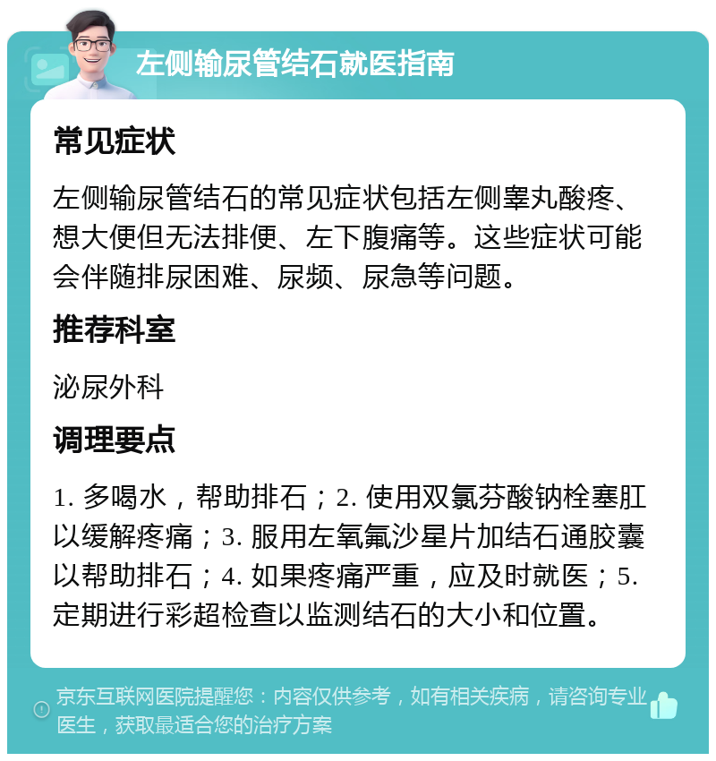 左侧输尿管结石就医指南 常见症状 左侧输尿管结石的常见症状包括左侧睾丸酸疼、想大便但无法排便、左下腹痛等。这些症状可能会伴随排尿困难、尿频、尿急等问题。 推荐科室 泌尿外科 调理要点 1. 多喝水，帮助排石；2. 使用双氯芬酸钠栓塞肛以缓解疼痛；3. 服用左氧氟沙星片加结石通胶囊以帮助排石；4. 如果疼痛严重，应及时就医；5. 定期进行彩超检查以监测结石的大小和位置。