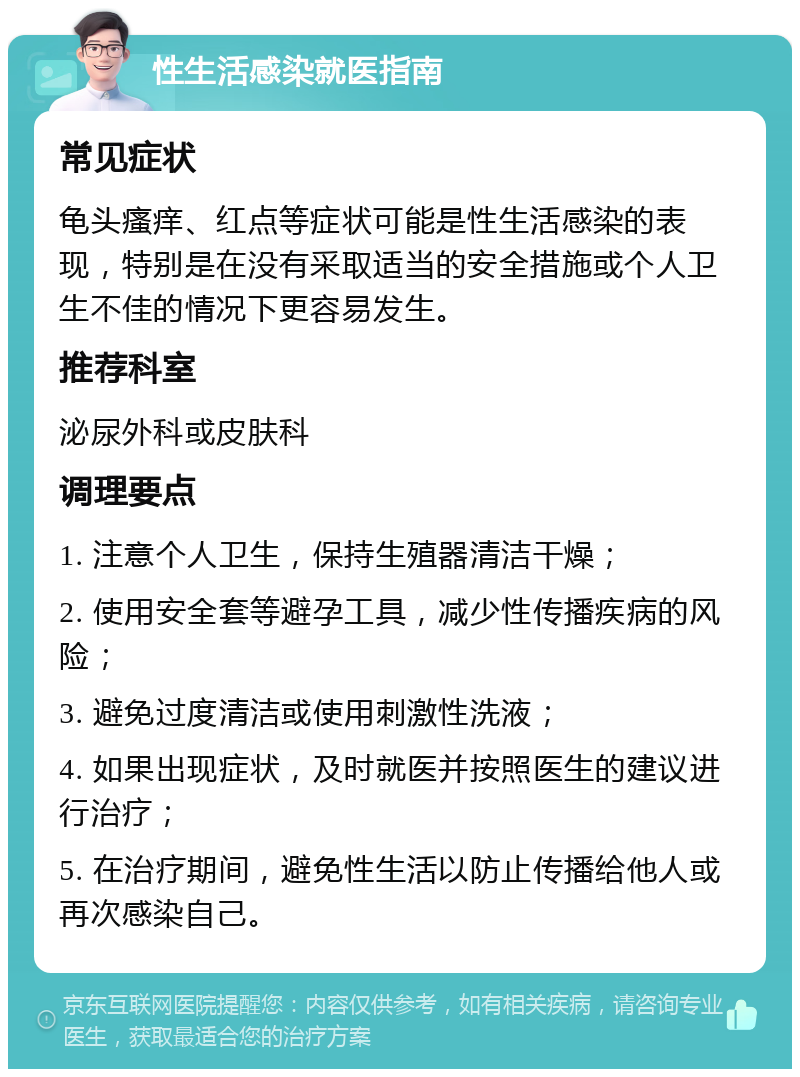 性生活感染就医指南 常见症状 龟头瘙痒、红点等症状可能是性生活感染的表现，特别是在没有采取适当的安全措施或个人卫生不佳的情况下更容易发生。 推荐科室 泌尿外科或皮肤科 调理要点 1. 注意个人卫生，保持生殖器清洁干燥； 2. 使用安全套等避孕工具，减少性传播疾病的风险； 3. 避免过度清洁或使用刺激性洗液； 4. 如果出现症状，及时就医并按照医生的建议进行治疗； 5. 在治疗期间，避免性生活以防止传播给他人或再次感染自己。