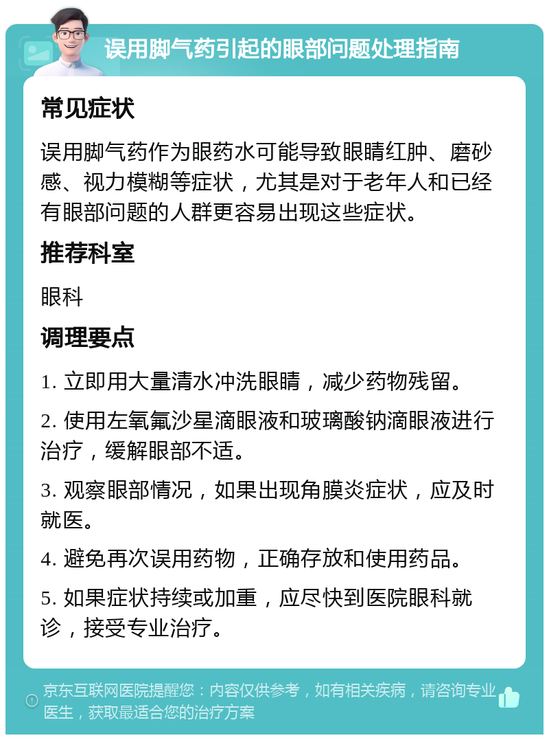 误用脚气药引起的眼部问题处理指南 常见症状 误用脚气药作为眼药水可能导致眼睛红肿、磨砂感、视力模糊等症状，尤其是对于老年人和已经有眼部问题的人群更容易出现这些症状。 推荐科室 眼科 调理要点 1. 立即用大量清水冲洗眼睛，减少药物残留。 2. 使用左氧氟沙星滴眼液和玻璃酸钠滴眼液进行治疗，缓解眼部不适。 3. 观察眼部情况，如果出现角膜炎症状，应及时就医。 4. 避免再次误用药物，正确存放和使用药品。 5. 如果症状持续或加重，应尽快到医院眼科就诊，接受专业治疗。