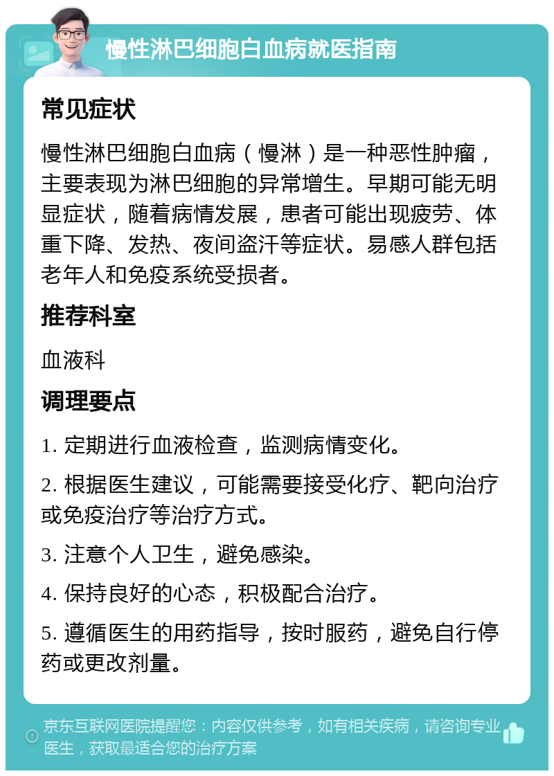 慢性淋巴细胞白血病就医指南 常见症状 慢性淋巴细胞白血病（慢淋）是一种恶性肿瘤，主要表现为淋巴细胞的异常增生。早期可能无明显症状，随着病情发展，患者可能出现疲劳、体重下降、发热、夜间盗汗等症状。易感人群包括老年人和免疫系统受损者。 推荐科室 血液科 调理要点 1. 定期进行血液检查，监测病情变化。 2. 根据医生建议，可能需要接受化疗、靶向治疗或免疫治疗等治疗方式。 3. 注意个人卫生，避免感染。 4. 保持良好的心态，积极配合治疗。 5. 遵循医生的用药指导，按时服药，避免自行停药或更改剂量。