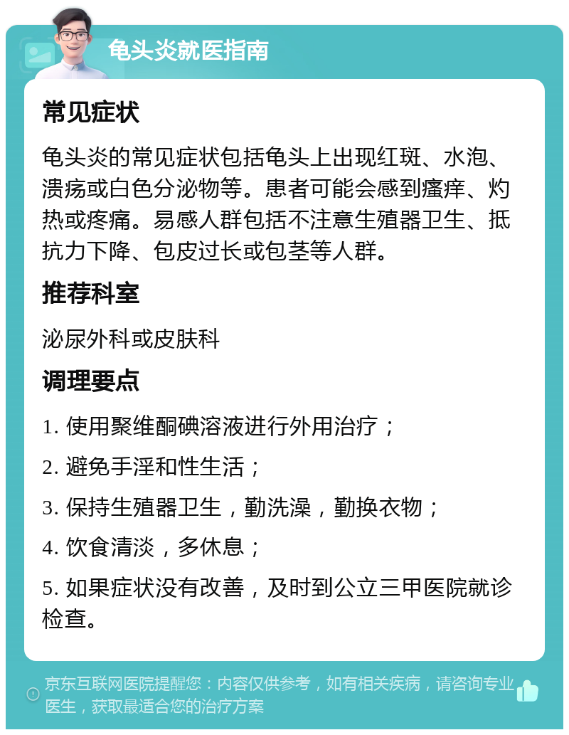 龟头炎就医指南 常见症状 龟头炎的常见症状包括龟头上出现红斑、水泡、溃疡或白色分泌物等。患者可能会感到瘙痒、灼热或疼痛。易感人群包括不注意生殖器卫生、抵抗力下降、包皮过长或包茎等人群。 推荐科室 泌尿外科或皮肤科 调理要点 1. 使用聚维酮碘溶液进行外用治疗； 2. 避免手淫和性生活； 3. 保持生殖器卫生，勤洗澡，勤换衣物； 4. 饮食清淡，多休息； 5. 如果症状没有改善，及时到公立三甲医院就诊检查。