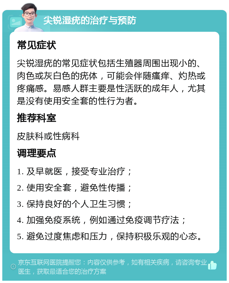 尖锐湿疣的治疗与预防 常见症状 尖锐湿疣的常见症状包括生殖器周围出现小的、肉色或灰白色的疣体，可能会伴随瘙痒、灼热或疼痛感。易感人群主要是性活跃的成年人，尤其是没有使用安全套的性行为者。 推荐科室 皮肤科或性病科 调理要点 1. 及早就医，接受专业治疗； 2. 使用安全套，避免性传播； 3. 保持良好的个人卫生习惯； 4. 加强免疫系统，例如通过免疫调节疗法； 5. 避免过度焦虑和压力，保持积极乐观的心态。