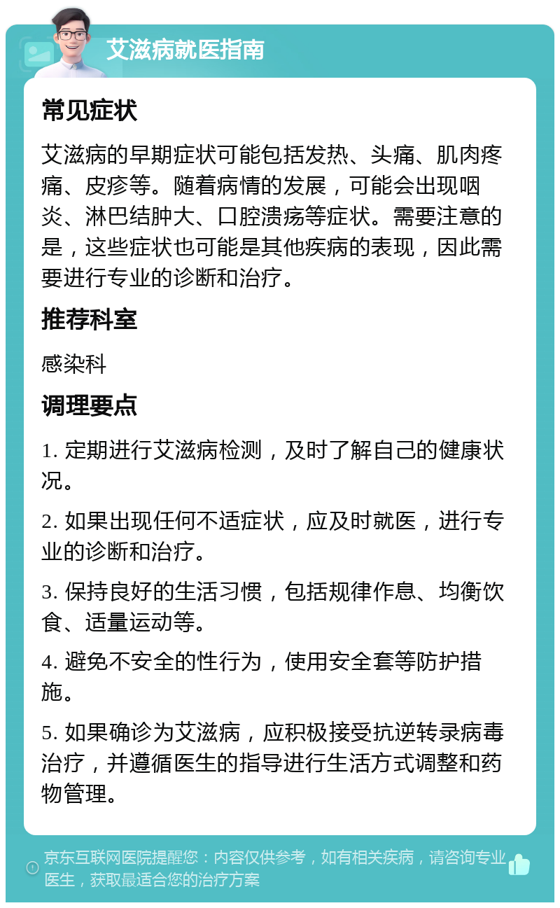 艾滋病就医指南 常见症状 艾滋病的早期症状可能包括发热、头痛、肌肉疼痛、皮疹等。随着病情的发展，可能会出现咽炎、淋巴结肿大、口腔溃疡等症状。需要注意的是，这些症状也可能是其他疾病的表现，因此需要进行专业的诊断和治疗。 推荐科室 感染科 调理要点 1. 定期进行艾滋病检测，及时了解自己的健康状况。 2. 如果出现任何不适症状，应及时就医，进行专业的诊断和治疗。 3. 保持良好的生活习惯，包括规律作息、均衡饮食、适量运动等。 4. 避免不安全的性行为，使用安全套等防护措施。 5. 如果确诊为艾滋病，应积极接受抗逆转录病毒治疗，并遵循医生的指导进行生活方式调整和药物管理。