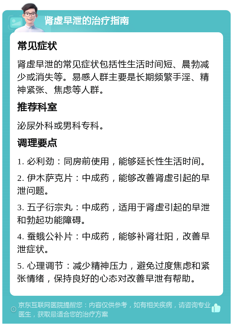 肾虚早泄的治疗指南 常见症状 肾虚早泄的常见症状包括性生活时间短、晨勃减少或消失等。易感人群主要是长期频繁手淫、精神紧张、焦虑等人群。 推荐科室 泌尿外科或男科专科。 调理要点 1. 必利劲：同房前使用，能够延长性生活时间。 2. 伊木萨克片：中成药，能够改善肾虚引起的早泄问题。 3. 五子衍宗丸：中成药，适用于肾虚引起的早泄和勃起功能障碍。 4. 蚕蛾公补片：中成药，能够补肾壮阳，改善早泄症状。 5. 心理调节：减少精神压力，避免过度焦虑和紧张情绪，保持良好的心态对改善早泄有帮助。