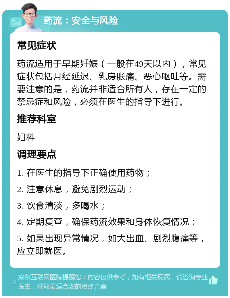 药流：安全与风险 常见症状 药流适用于早期妊娠（一般在49天以内），常见症状包括月经延迟、乳房胀痛、恶心呕吐等。需要注意的是，药流并非适合所有人，存在一定的禁忌症和风险，必须在医生的指导下进行。 推荐科室 妇科 调理要点 1. 在医生的指导下正确使用药物； 2. 注意休息，避免剧烈运动； 3. 饮食清淡，多喝水； 4. 定期复查，确保药流效果和身体恢复情况； 5. 如果出现异常情况，如大出血、剧烈腹痛等，应立即就医。