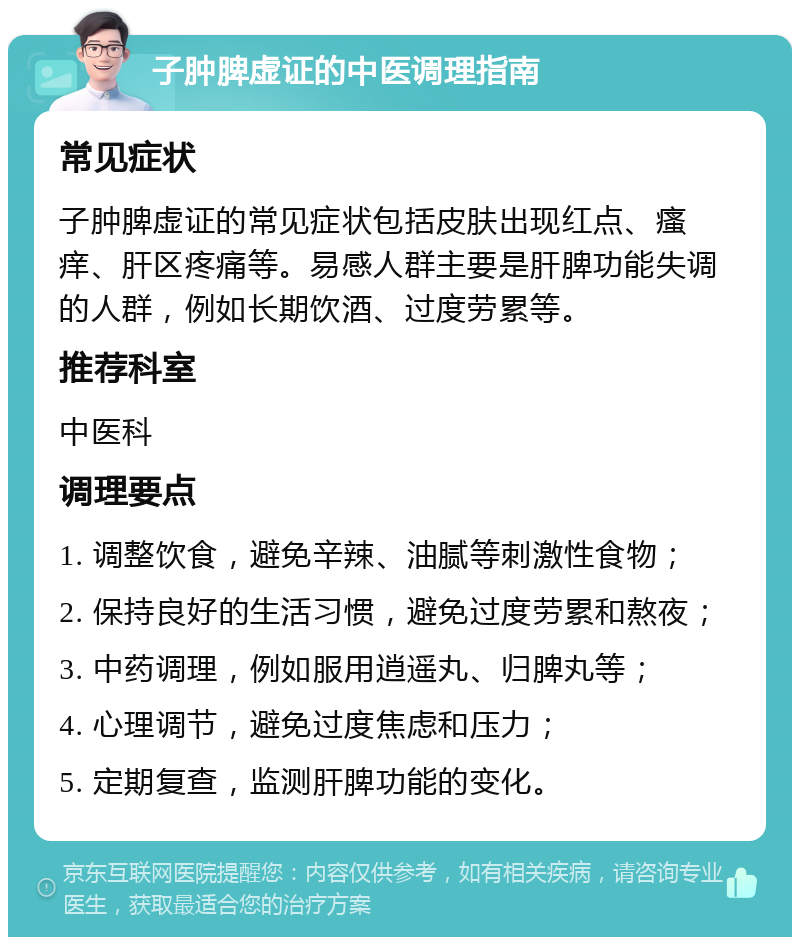 子肿脾虚证的中医调理指南 常见症状 子肿脾虚证的常见症状包括皮肤出现红点、瘙痒、肝区疼痛等。易感人群主要是肝脾功能失调的人群，例如长期饮酒、过度劳累等。 推荐科室 中医科 调理要点 1. 调整饮食，避免辛辣、油腻等刺激性食物； 2. 保持良好的生活习惯，避免过度劳累和熬夜； 3. 中药调理，例如服用逍遥丸、归脾丸等； 4. 心理调节，避免过度焦虑和压力； 5. 定期复查，监测肝脾功能的变化。