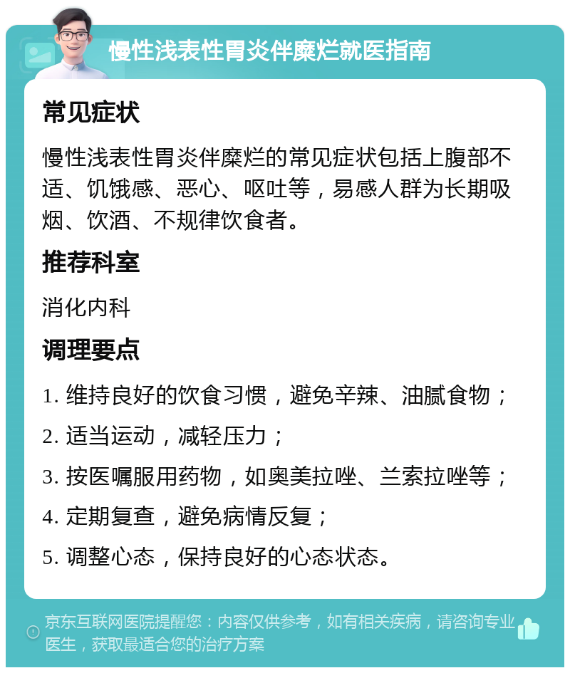 慢性浅表性胃炎伴糜烂就医指南 常见症状 慢性浅表性胃炎伴糜烂的常见症状包括上腹部不适、饥饿感、恶心、呕吐等，易感人群为长期吸烟、饮酒、不规律饮食者。 推荐科室 消化内科 调理要点 1. 维持良好的饮食习惯，避免辛辣、油腻食物； 2. 适当运动，减轻压力； 3. 按医嘱服用药物，如奥美拉唑、兰索拉唑等； 4. 定期复查，避免病情反复； 5. 调整心态，保持良好的心态状态。