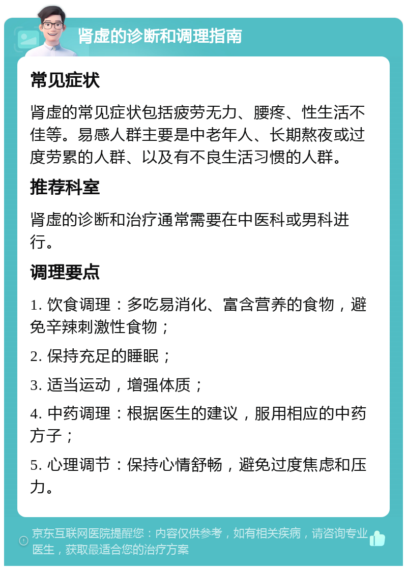 肾虚的诊断和调理指南 常见症状 肾虚的常见症状包括疲劳无力、腰疼、性生活不佳等。易感人群主要是中老年人、长期熬夜或过度劳累的人群、以及有不良生活习惯的人群。 推荐科室 肾虚的诊断和治疗通常需要在中医科或男科进行。 调理要点 1. 饮食调理：多吃易消化、富含营养的食物，避免辛辣刺激性食物； 2. 保持充足的睡眠； 3. 适当运动，增强体质； 4. 中药调理：根据医生的建议，服用相应的中药方子； 5. 心理调节：保持心情舒畅，避免过度焦虑和压力。