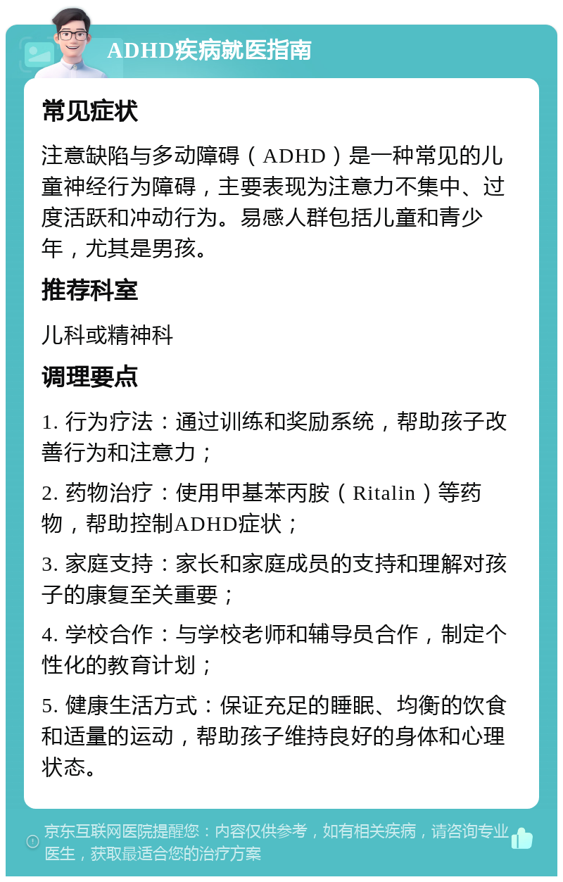 ADHD疾病就医指南 常见症状 注意缺陷与多动障碍（ADHD）是一种常见的儿童神经行为障碍，主要表现为注意力不集中、过度活跃和冲动行为。易感人群包括儿童和青少年，尤其是男孩。 推荐科室 儿科或精神科 调理要点 1. 行为疗法：通过训练和奖励系统，帮助孩子改善行为和注意力； 2. 药物治疗：使用甲基苯丙胺（Ritalin）等药物，帮助控制ADHD症状； 3. 家庭支持：家长和家庭成员的支持和理解对孩子的康复至关重要； 4. 学校合作：与学校老师和辅导员合作，制定个性化的教育计划； 5. 健康生活方式：保证充足的睡眠、均衡的饮食和适量的运动，帮助孩子维持良好的身体和心理状态。