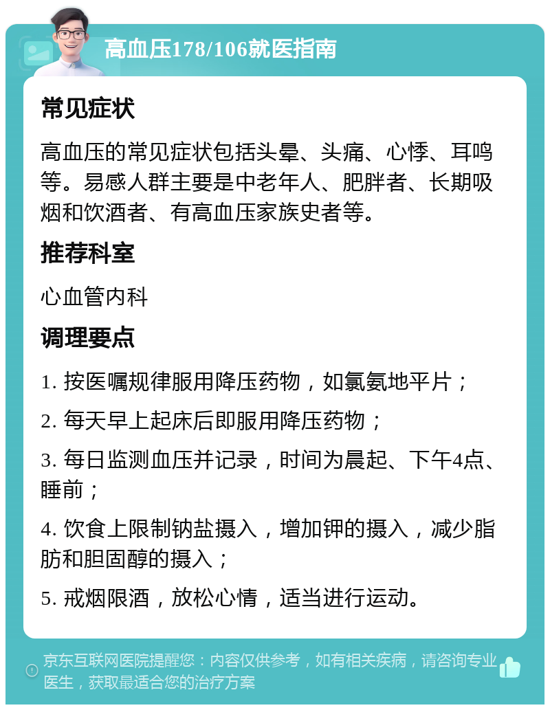 高血压178/106就医指南 常见症状 高血压的常见症状包括头晕、头痛、心悸、耳鸣等。易感人群主要是中老年人、肥胖者、长期吸烟和饮酒者、有高血压家族史者等。 推荐科室 心血管内科 调理要点 1. 按医嘱规律服用降压药物，如氯氨地平片； 2. 每天早上起床后即服用降压药物； 3. 每日监测血压并记录，时间为晨起、下午4点、睡前； 4. 饮食上限制钠盐摄入，增加钾的摄入，减少脂肪和胆固醇的摄入； 5. 戒烟限酒，放松心情，适当进行运动。