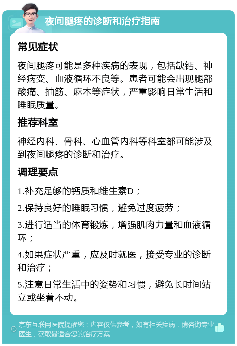 夜间腿疼的诊断和治疗指南 常见症状 夜间腿疼可能是多种疾病的表现，包括缺钙、神经病变、血液循环不良等。患者可能会出现腿部酸痛、抽筋、麻木等症状，严重影响日常生活和睡眠质量。 推荐科室 神经内科、骨科、心血管内科等科室都可能涉及到夜间腿疼的诊断和治疗。 调理要点 1.补充足够的钙质和维生素D； 2.保持良好的睡眠习惯，避免过度疲劳； 3.进行适当的体育锻炼，增强肌肉力量和血液循环； 4.如果症状严重，应及时就医，接受专业的诊断和治疗； 5.注意日常生活中的姿势和习惯，避免长时间站立或坐着不动。