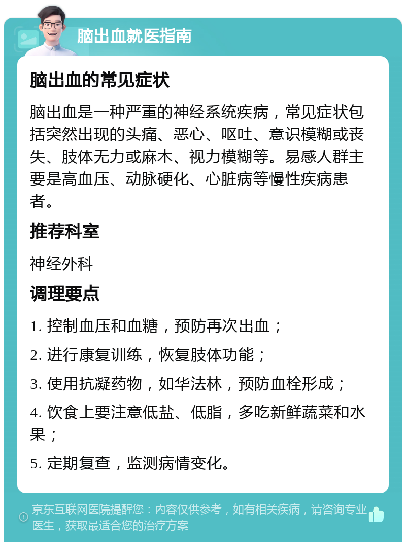 脑出血就医指南 脑出血的常见症状 脑出血是一种严重的神经系统疾病，常见症状包括突然出现的头痛、恶心、呕吐、意识模糊或丧失、肢体无力或麻木、视力模糊等。易感人群主要是高血压、动脉硬化、心脏病等慢性疾病患者。 推荐科室 神经外科 调理要点 1. 控制血压和血糖，预防再次出血； 2. 进行康复训练，恢复肢体功能； 3. 使用抗凝药物，如华法林，预防血栓形成； 4. 饮食上要注意低盐、低脂，多吃新鲜蔬菜和水果； 5. 定期复查，监测病情变化。