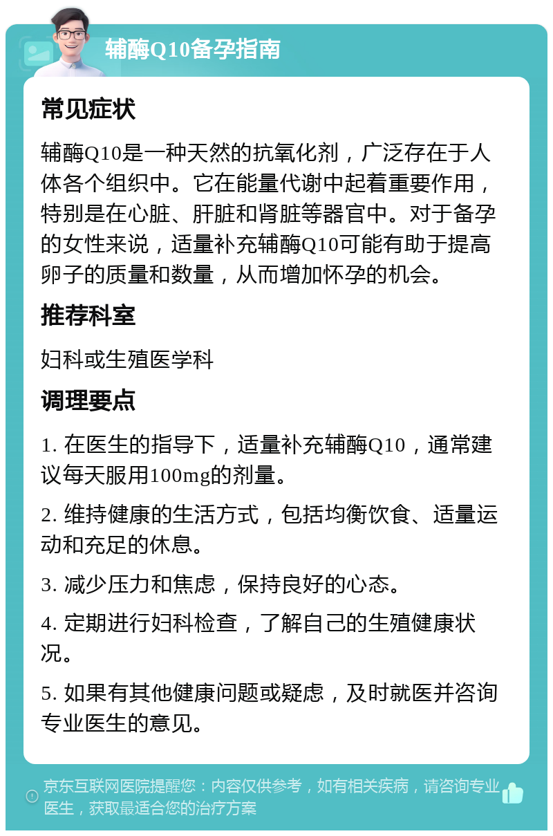 辅酶Q10备孕指南 常见症状 辅酶Q10是一种天然的抗氧化剂，广泛存在于人体各个组织中。它在能量代谢中起着重要作用，特别是在心脏、肝脏和肾脏等器官中。对于备孕的女性来说，适量补充辅酶Q10可能有助于提高卵子的质量和数量，从而增加怀孕的机会。 推荐科室 妇科或生殖医学科 调理要点 1. 在医生的指导下，适量补充辅酶Q10，通常建议每天服用100mg的剂量。 2. 维持健康的生活方式，包括均衡饮食、适量运动和充足的休息。 3. 减少压力和焦虑，保持良好的心态。 4. 定期进行妇科检查，了解自己的生殖健康状况。 5. 如果有其他健康问题或疑虑，及时就医并咨询专业医生的意见。