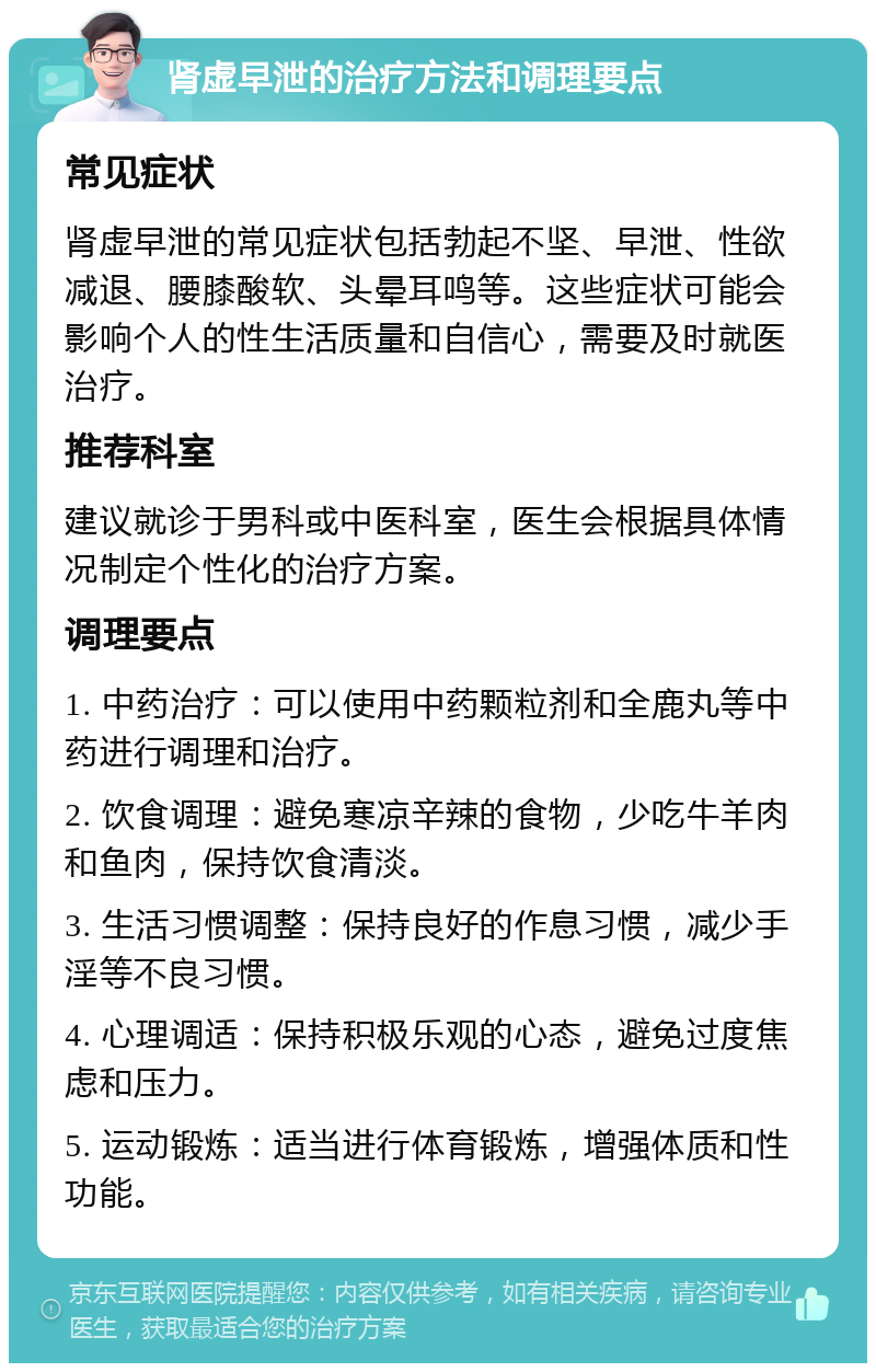 肾虚早泄的治疗方法和调理要点 常见症状 肾虚早泄的常见症状包括勃起不坚、早泄、性欲减退、腰膝酸软、头晕耳鸣等。这些症状可能会影响个人的性生活质量和自信心，需要及时就医治疗。 推荐科室 建议就诊于男科或中医科室，医生会根据具体情况制定个性化的治疗方案。 调理要点 1. 中药治疗：可以使用中药颗粒剂和全鹿丸等中药进行调理和治疗。 2. 饮食调理：避免寒凉辛辣的食物，少吃牛羊肉和鱼肉，保持饮食清淡。 3. 生活习惯调整：保持良好的作息习惯，减少手淫等不良习惯。 4. 心理调适：保持积极乐观的心态，避免过度焦虑和压力。 5. 运动锻炼：适当进行体育锻炼，增强体质和性功能。