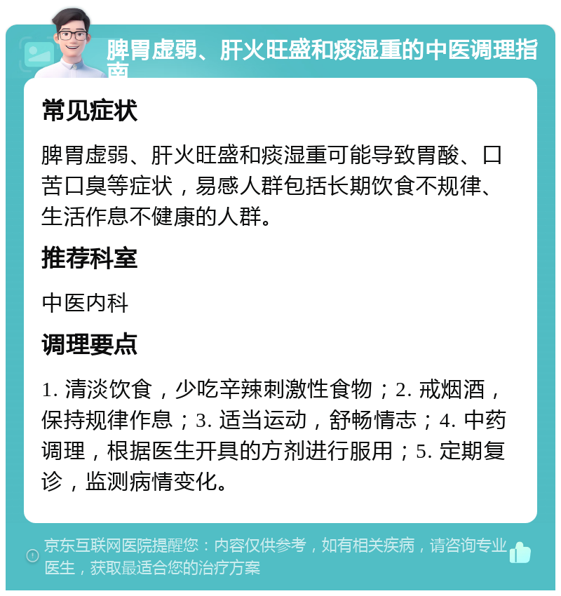 脾胃虚弱、肝火旺盛和痰湿重的中医调理指南 常见症状 脾胃虚弱、肝火旺盛和痰湿重可能导致胃酸、口苦口臭等症状，易感人群包括长期饮食不规律、生活作息不健康的人群。 推荐科室 中医内科 调理要点 1. 清淡饮食，少吃辛辣刺激性食物；2. 戒烟酒，保持规律作息；3. 适当运动，舒畅情志；4. 中药调理，根据医生开具的方剂进行服用；5. 定期复诊，监测病情变化。