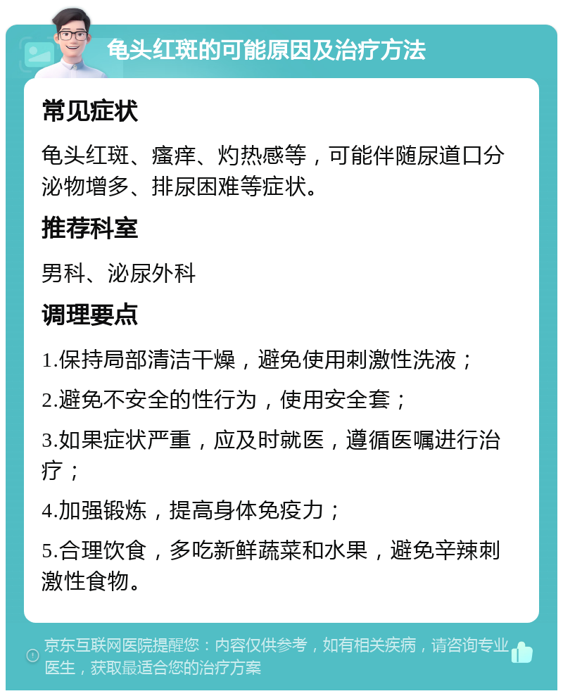 龟头红斑的可能原因及治疗方法 常见症状 龟头红斑、瘙痒、灼热感等，可能伴随尿道口分泌物增多、排尿困难等症状。 推荐科室 男科、泌尿外科 调理要点 1.保持局部清洁干燥，避免使用刺激性洗液； 2.避免不安全的性行为，使用安全套； 3.如果症状严重，应及时就医，遵循医嘱进行治疗； 4.加强锻炼，提高身体免疫力； 5.合理饮食，多吃新鲜蔬菜和水果，避免辛辣刺激性食物。