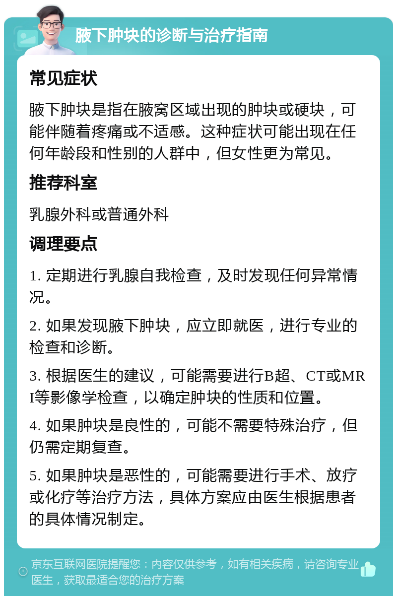 腋下肿块的诊断与治疗指南 常见症状 腋下肿块是指在腋窝区域出现的肿块或硬块，可能伴随着疼痛或不适感。这种症状可能出现在任何年龄段和性别的人群中，但女性更为常见。 推荐科室 乳腺外科或普通外科 调理要点 1. 定期进行乳腺自我检查，及时发现任何异常情况。 2. 如果发现腋下肿块，应立即就医，进行专业的检查和诊断。 3. 根据医生的建议，可能需要进行B超、CT或MRI等影像学检查，以确定肿块的性质和位置。 4. 如果肿块是良性的，可能不需要特殊治疗，但仍需定期复查。 5. 如果肿块是恶性的，可能需要进行手术、放疗或化疗等治疗方法，具体方案应由医生根据患者的具体情况制定。