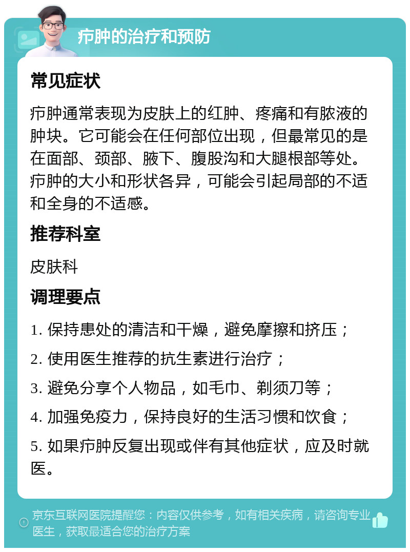 疖肿的治疗和预防 常见症状 疖肿通常表现为皮肤上的红肿、疼痛和有脓液的肿块。它可能会在任何部位出现，但最常见的是在面部、颈部、腋下、腹股沟和大腿根部等处。疖肿的大小和形状各异，可能会引起局部的不适和全身的不适感。 推荐科室 皮肤科 调理要点 1. 保持患处的清洁和干燥，避免摩擦和挤压； 2. 使用医生推荐的抗生素进行治疗； 3. 避免分享个人物品，如毛巾、剃须刀等； 4. 加强免疫力，保持良好的生活习惯和饮食； 5. 如果疖肿反复出现或伴有其他症状，应及时就医。