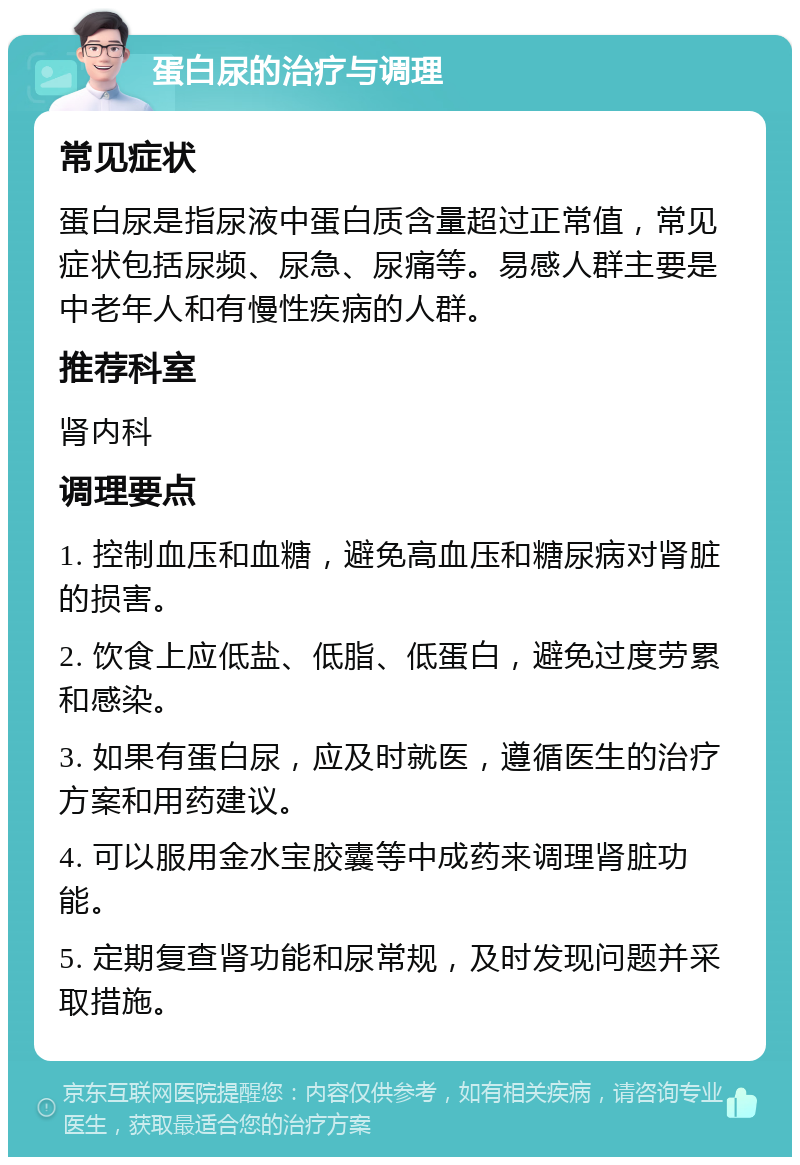 蛋白尿的治疗与调理 常见症状 蛋白尿是指尿液中蛋白质含量超过正常值，常见症状包括尿频、尿急、尿痛等。易感人群主要是中老年人和有慢性疾病的人群。 推荐科室 肾内科 调理要点 1. 控制血压和血糖，避免高血压和糖尿病对肾脏的损害。 2. 饮食上应低盐、低脂、低蛋白，避免过度劳累和感染。 3. 如果有蛋白尿，应及时就医，遵循医生的治疗方案和用药建议。 4. 可以服用金水宝胶囊等中成药来调理肾脏功能。 5. 定期复查肾功能和尿常规，及时发现问题并采取措施。