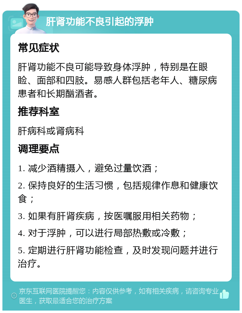 肝肾功能不良引起的浮肿 常见症状 肝肾功能不良可能导致身体浮肿，特别是在眼睑、面部和四肢。易感人群包括老年人、糖尿病患者和长期酗酒者。 推荐科室 肝病科或肾病科 调理要点 1. 减少酒精摄入，避免过量饮酒； 2. 保持良好的生活习惯，包括规律作息和健康饮食； 3. 如果有肝肾疾病，按医嘱服用相关药物； 4. 对于浮肿，可以进行局部热敷或冷敷； 5. 定期进行肝肾功能检查，及时发现问题并进行治疗。