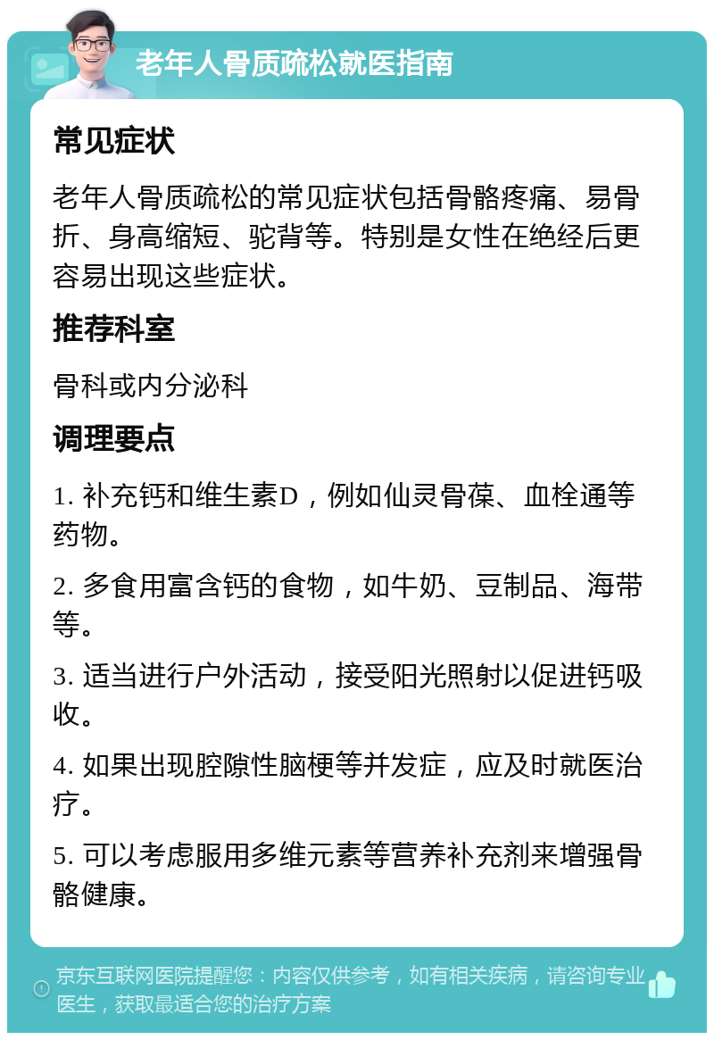 老年人骨质疏松就医指南 常见症状 老年人骨质疏松的常见症状包括骨骼疼痛、易骨折、身高缩短、驼背等。特别是女性在绝经后更容易出现这些症状。 推荐科室 骨科或内分泌科 调理要点 1. 补充钙和维生素D，例如仙灵骨葆、血栓通等药物。 2. 多食用富含钙的食物，如牛奶、豆制品、海带等。 3. 适当进行户外活动，接受阳光照射以促进钙吸收。 4. 如果出现腔隙性脑梗等并发症，应及时就医治疗。 5. 可以考虑服用多维元素等营养补充剂来增强骨骼健康。