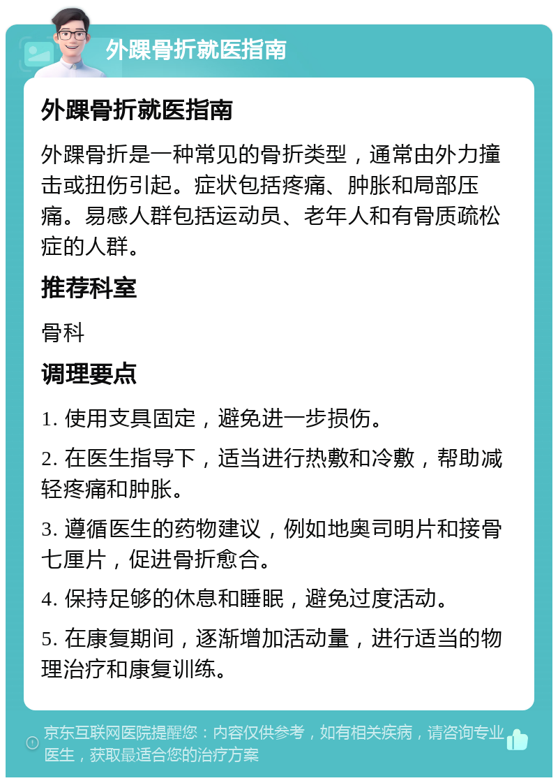 外踝骨折就医指南 外踝骨折就医指南 外踝骨折是一种常见的骨折类型，通常由外力撞击或扭伤引起。症状包括疼痛、肿胀和局部压痛。易感人群包括运动员、老年人和有骨质疏松症的人群。 推荐科室 骨科 调理要点 1. 使用支具固定，避免进一步损伤。 2. 在医生指导下，适当进行热敷和冷敷，帮助减轻疼痛和肿胀。 3. 遵循医生的药物建议，例如地奥司明片和接骨七厘片，促进骨折愈合。 4. 保持足够的休息和睡眠，避免过度活动。 5. 在康复期间，逐渐增加活动量，进行适当的物理治疗和康复训练。