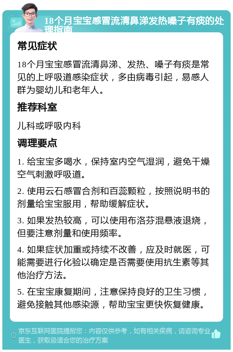 18个月宝宝感冒流清鼻涕发热嗓子有痰的处理指南 常见症状 18个月宝宝感冒流清鼻涕、发热、嗓子有痰是常见的上呼吸道感染症状，多由病毒引起，易感人群为婴幼儿和老年人。 推荐科室 儿科或呼吸内科 调理要点 1. 给宝宝多喝水，保持室内空气湿润，避免干燥空气刺激呼吸道。 2. 使用云石感冒合剂和百蕊颗粒，按照说明书的剂量给宝宝服用，帮助缓解症状。 3. 如果发热较高，可以使用布洛芬混悬液退烧，但要注意剂量和使用频率。 4. 如果症状加重或持续不改善，应及时就医，可能需要进行化验以确定是否需要使用抗生素等其他治疗方法。 5. 在宝宝康复期间，注意保持良好的卫生习惯，避免接触其他感染源，帮助宝宝更快恢复健康。