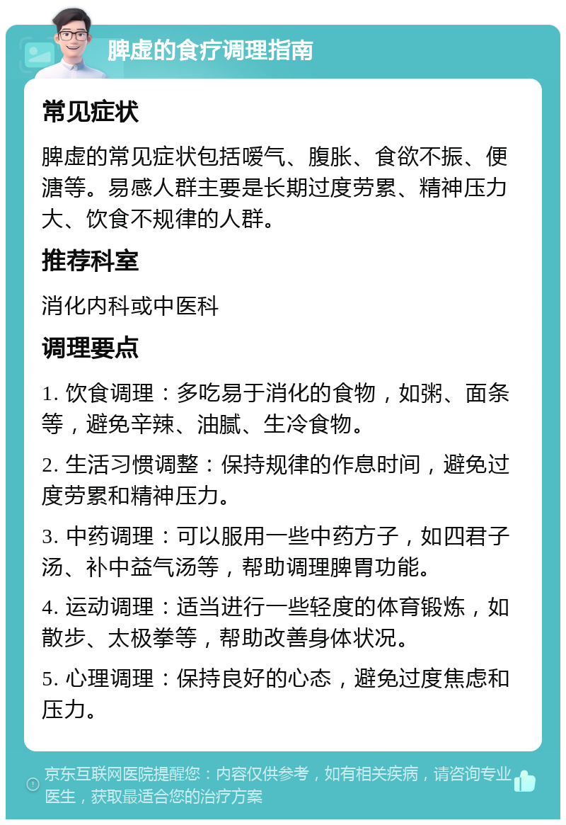 脾虚的食疗调理指南 常见症状 脾虚的常见症状包括嗳气、腹胀、食欲不振、便溏等。易感人群主要是长期过度劳累、精神压力大、饮食不规律的人群。 推荐科室 消化内科或中医科 调理要点 1. 饮食调理：多吃易于消化的食物，如粥、面条等，避免辛辣、油腻、生冷食物。 2. 生活习惯调整：保持规律的作息时间，避免过度劳累和精神压力。 3. 中药调理：可以服用一些中药方子，如四君子汤、补中益气汤等，帮助调理脾胃功能。 4. 运动调理：适当进行一些轻度的体育锻炼，如散步、太极拳等，帮助改善身体状况。 5. 心理调理：保持良好的心态，避免过度焦虑和压力。