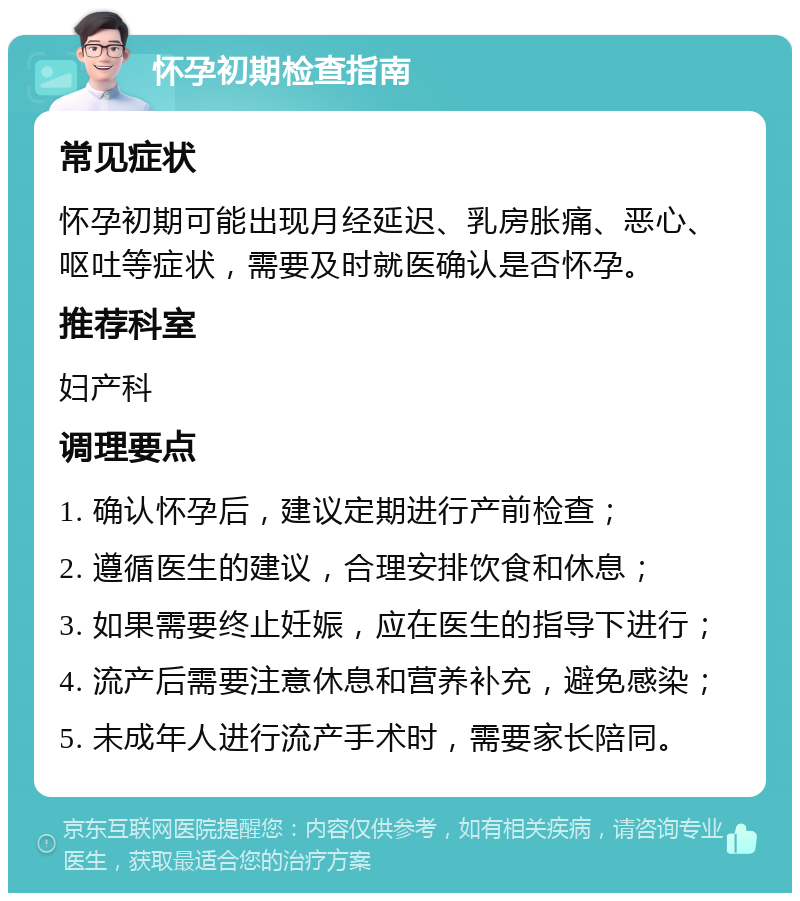 怀孕初期检查指南 常见症状 怀孕初期可能出现月经延迟、乳房胀痛、恶心、呕吐等症状，需要及时就医确认是否怀孕。 推荐科室 妇产科 调理要点 1. 确认怀孕后，建议定期进行产前检查； 2. 遵循医生的建议，合理安排饮食和休息； 3. 如果需要终止妊娠，应在医生的指导下进行； 4. 流产后需要注意休息和营养补充，避免感染； 5. 未成年人进行流产手术时，需要家长陪同。