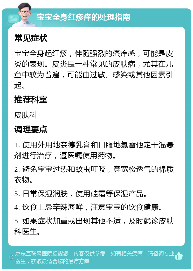 宝宝全身红疹痒的处理指南 常见症状 宝宝全身起红疹，伴随强烈的瘙痒感，可能是皮炎的表现。皮炎是一种常见的皮肤病，尤其在儿童中较为普遍，可能由过敏、感染或其他因素引起。 推荐科室 皮肤科 调理要点 1. 使用外用地奈德乳膏和口服地氯雷他定干混悬剂进行治疗，遵医嘱使用药物。 2. 避免宝宝过热和蚊虫叮咬，穿宽松透气的棉质衣物。 3. 日常保湿润肤，使用硅霜等保湿产品。 4. 饮食上忌辛辣海鲜，注意宝宝的饮食健康。 5. 如果症状加重或出现其他不适，及时就诊皮肤科医生。