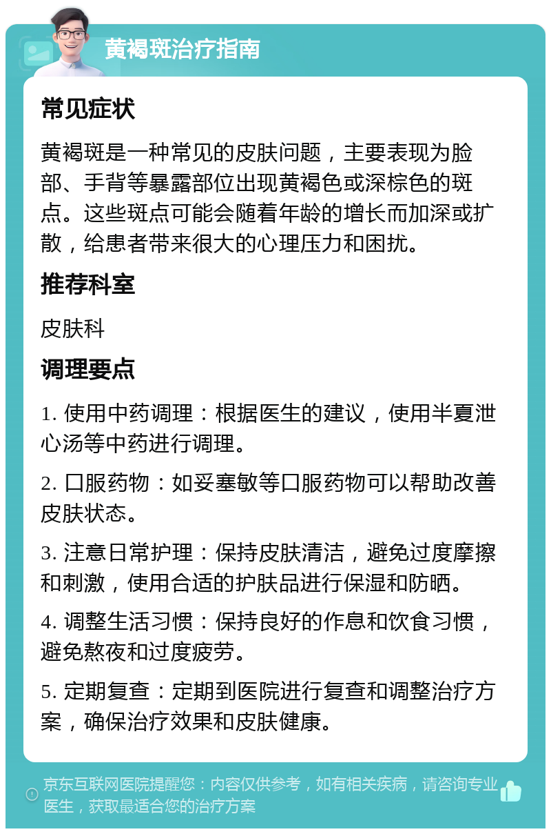 黄褐斑治疗指南 常见症状 黄褐斑是一种常见的皮肤问题，主要表现为脸部、手背等暴露部位出现黄褐色或深棕色的斑点。这些斑点可能会随着年龄的增长而加深或扩散，给患者带来很大的心理压力和困扰。 推荐科室 皮肤科 调理要点 1. 使用中药调理：根据医生的建议，使用半夏泄心汤等中药进行调理。 2. 口服药物：如妥塞敏等口服药物可以帮助改善皮肤状态。 3. 注意日常护理：保持皮肤清洁，避免过度摩擦和刺激，使用合适的护肤品进行保湿和防晒。 4. 调整生活习惯：保持良好的作息和饮食习惯，避免熬夜和过度疲劳。 5. 定期复查：定期到医院进行复查和调整治疗方案，确保治疗效果和皮肤健康。