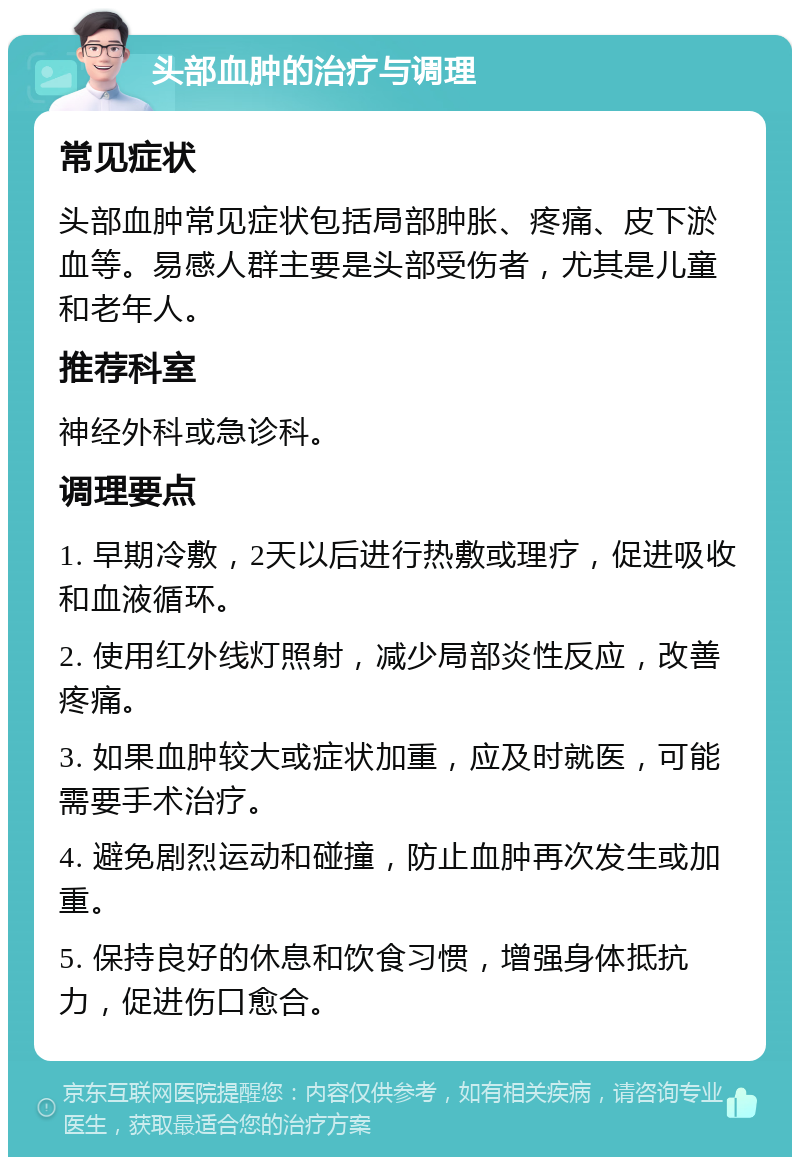 头部血肿的治疗与调理 常见症状 头部血肿常见症状包括局部肿胀、疼痛、皮下淤血等。易感人群主要是头部受伤者，尤其是儿童和老年人。 推荐科室 神经外科或急诊科。 调理要点 1. 早期冷敷，2天以后进行热敷或理疗，促进吸收和血液循环。 2. 使用红外线灯照射，减少局部炎性反应，改善疼痛。 3. 如果血肿较大或症状加重，应及时就医，可能需要手术治疗。 4. 避免剧烈运动和碰撞，防止血肿再次发生或加重。 5. 保持良好的休息和饮食习惯，增强身体抵抗力，促进伤口愈合。