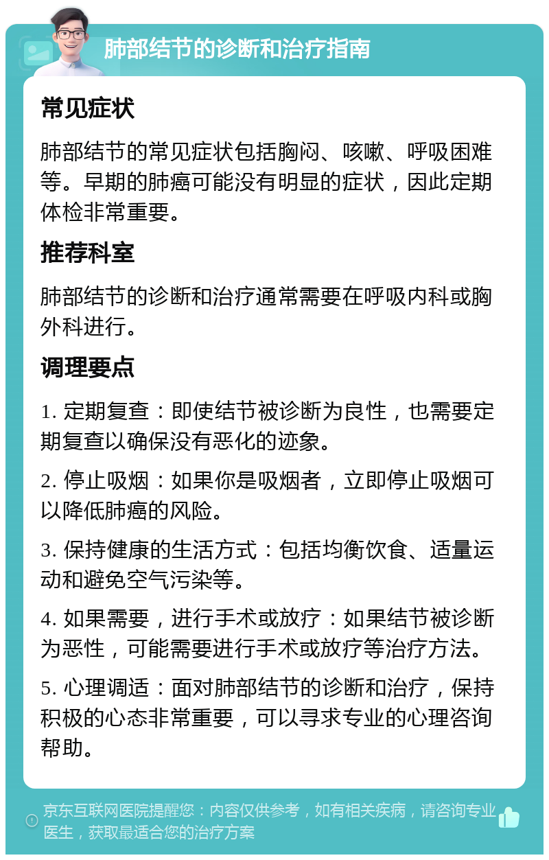 肺部结节的诊断和治疗指南 常见症状 肺部结节的常见症状包括胸闷、咳嗽、呼吸困难等。早期的肺癌可能没有明显的症状，因此定期体检非常重要。 推荐科室 肺部结节的诊断和治疗通常需要在呼吸内科或胸外科进行。 调理要点 1. 定期复查：即使结节被诊断为良性，也需要定期复查以确保没有恶化的迹象。 2. 停止吸烟：如果你是吸烟者，立即停止吸烟可以降低肺癌的风险。 3. 保持健康的生活方式：包括均衡饮食、适量运动和避免空气污染等。 4. 如果需要，进行手术或放疗：如果结节被诊断为恶性，可能需要进行手术或放疗等治疗方法。 5. 心理调适：面对肺部结节的诊断和治疗，保持积极的心态非常重要，可以寻求专业的心理咨询帮助。