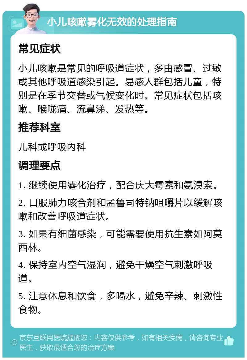 小儿咳嗽雾化无效的处理指南 常见症状 小儿咳嗽是常见的呼吸道症状，多由感冒、过敏或其他呼吸道感染引起。易感人群包括儿童，特别是在季节交替或气候变化时。常见症状包括咳嗽、喉咙痛、流鼻涕、发热等。 推荐科室 儿科或呼吸内科 调理要点 1. 继续使用雾化治疗，配合庆大霉素和氨溴索。 2. 口服肺力咳合剂和孟鲁司特钠咀嚼片以缓解咳嗽和改善呼吸道症状。 3. 如果有细菌感染，可能需要使用抗生素如阿莫西林。 4. 保持室内空气湿润，避免干燥空气刺激呼吸道。 5. 注意休息和饮食，多喝水，避免辛辣、刺激性食物。