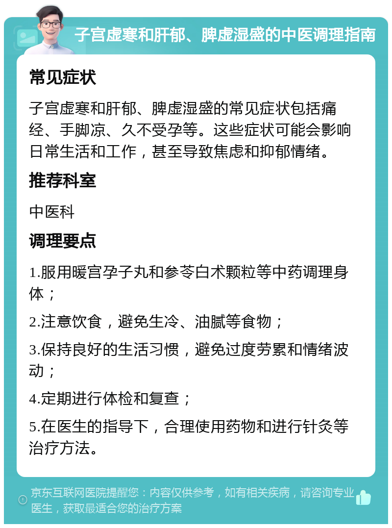 子宫虚寒和肝郁、脾虚湿盛的中医调理指南 常见症状 子宫虚寒和肝郁、脾虚湿盛的常见症状包括痛经、手脚凉、久不受孕等。这些症状可能会影响日常生活和工作，甚至导致焦虑和抑郁情绪。 推荐科室 中医科 调理要点 1.服用暖宫孕子丸和参苓白术颗粒等中药调理身体； 2.注意饮食，避免生冷、油腻等食物； 3.保持良好的生活习惯，避免过度劳累和情绪波动； 4.定期进行体检和复查； 5.在医生的指导下，合理使用药物和进行针灸等治疗方法。