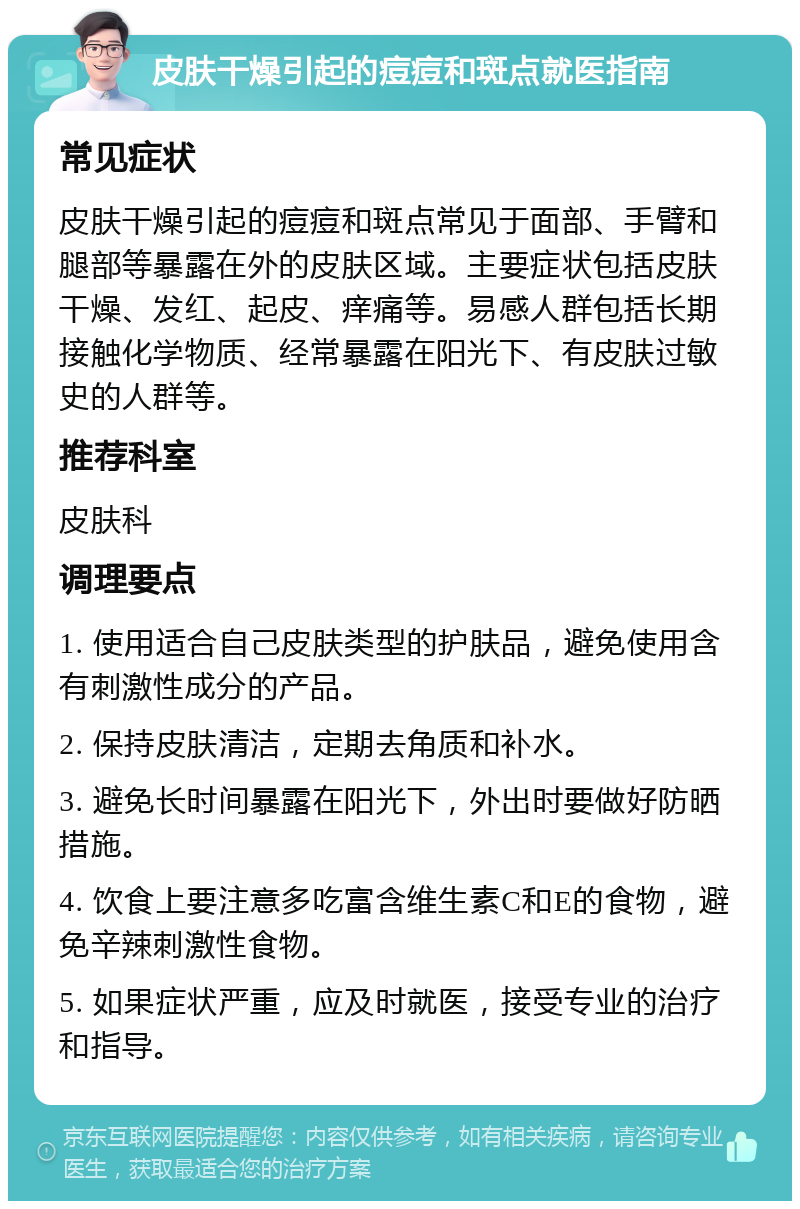 皮肤干燥引起的痘痘和斑点就医指南 常见症状 皮肤干燥引起的痘痘和斑点常见于面部、手臂和腿部等暴露在外的皮肤区域。主要症状包括皮肤干燥、发红、起皮、痒痛等。易感人群包括长期接触化学物质、经常暴露在阳光下、有皮肤过敏史的人群等。 推荐科室 皮肤科 调理要点 1. 使用适合自己皮肤类型的护肤品，避免使用含有刺激性成分的产品。 2. 保持皮肤清洁，定期去角质和补水。 3. 避免长时间暴露在阳光下，外出时要做好防晒措施。 4. 饮食上要注意多吃富含维生素C和E的食物，避免辛辣刺激性食物。 5. 如果症状严重，应及时就医，接受专业的治疗和指导。