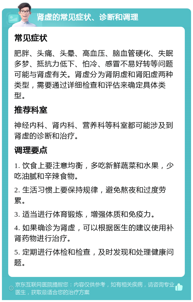 肾虚的常见症状、诊断和调理 常见症状 肥胖、头痛、头晕、高血压、脑血管硬化、失眠多梦、抵抗力低下、怕冷、感冒不易好转等问题可能与肾虚有关。肾虚分为肾阴虚和肾阳虚两种类型，需要通过详细检查和评估来确定具体类型。 推荐科室 神经内科、肾内科、营养科等科室都可能涉及到肾虚的诊断和治疗。 调理要点 1. 饮食上要注意均衡，多吃新鲜蔬菜和水果，少吃油腻和辛辣食物。 2. 生活习惯上要保持规律，避免熬夜和过度劳累。 3. 适当进行体育锻炼，增强体质和免疫力。 4. 如果确诊为肾虚，可以根据医生的建议使用补肾药物进行治疗。 5. 定期进行体检和检查，及时发现和处理健康问题。