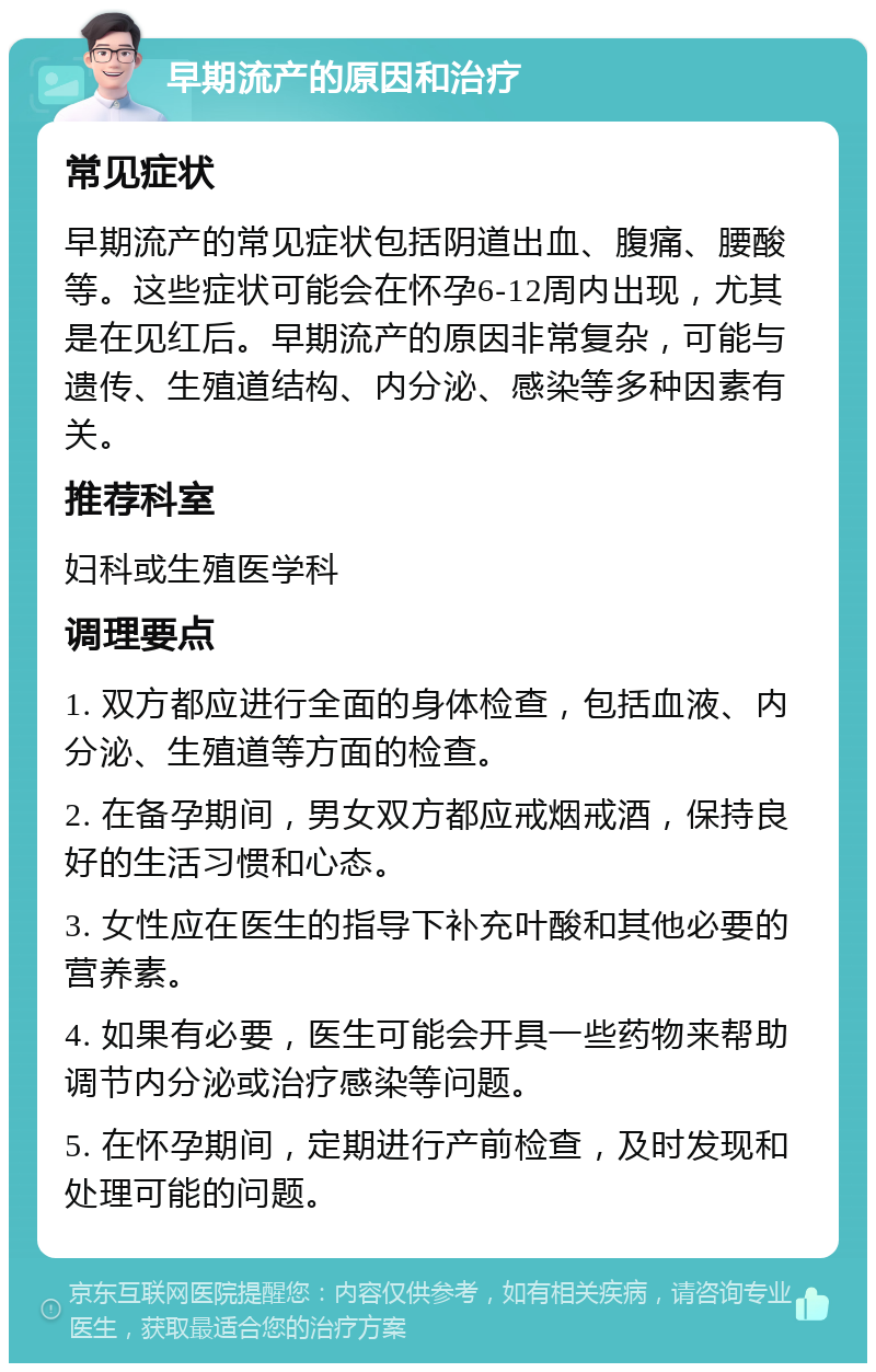 早期流产的原因和治疗 常见症状 早期流产的常见症状包括阴道出血、腹痛、腰酸等。这些症状可能会在怀孕6-12周内出现，尤其是在见红后。早期流产的原因非常复杂，可能与遗传、生殖道结构、内分泌、感染等多种因素有关。 推荐科室 妇科或生殖医学科 调理要点 1. 双方都应进行全面的身体检查，包括血液、内分泌、生殖道等方面的检查。 2. 在备孕期间，男女双方都应戒烟戒酒，保持良好的生活习惯和心态。 3. 女性应在医生的指导下补充叶酸和其他必要的营养素。 4. 如果有必要，医生可能会开具一些药物来帮助调节内分泌或治疗感染等问题。 5. 在怀孕期间，定期进行产前检查，及时发现和处理可能的问题。