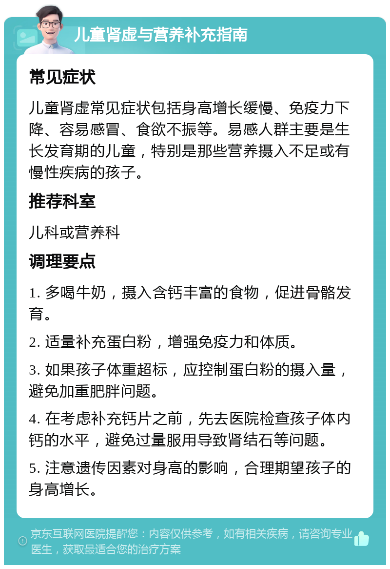 儿童肾虚与营养补充指南 常见症状 儿童肾虚常见症状包括身高增长缓慢、免疫力下降、容易感冒、食欲不振等。易感人群主要是生长发育期的儿童，特别是那些营养摄入不足或有慢性疾病的孩子。 推荐科室 儿科或营养科 调理要点 1. 多喝牛奶，摄入含钙丰富的食物，促进骨骼发育。 2. 适量补充蛋白粉，增强免疫力和体质。 3. 如果孩子体重超标，应控制蛋白粉的摄入量，避免加重肥胖问题。 4. 在考虑补充钙片之前，先去医院检查孩子体内钙的水平，避免过量服用导致肾结石等问题。 5. 注意遗传因素对身高的影响，合理期望孩子的身高增长。