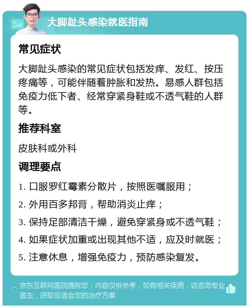 大脚趾头感染就医指南 常见症状 大脚趾头感染的常见症状包括发痒、发红、按压疼痛等，可能伴随着肿胀和发热。易感人群包括免疫力低下者、经常穿紧身鞋或不透气鞋的人群等。 推荐科室 皮肤科或外科 调理要点 1. 口服罗红霉素分散片，按照医嘱服用； 2. 外用百多邦膏，帮助消炎止痒； 3. 保持足部清洁干燥，避免穿紧身或不透气鞋； 4. 如果症状加重或出现其他不适，应及时就医； 5. 注意休息，增强免疫力，预防感染复发。