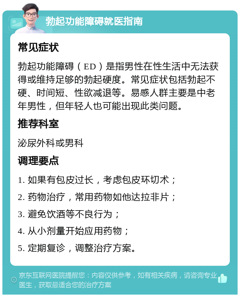 勃起功能障碍就医指南 常见症状 勃起功能障碍（ED）是指男性在性生活中无法获得或维持足够的勃起硬度。常见症状包括勃起不硬、时间短、性欲减退等。易感人群主要是中老年男性，但年轻人也可能出现此类问题。 推荐科室 泌尿外科或男科 调理要点 1. 如果有包皮过长，考虑包皮环切术； 2. 药物治疗，常用药物如他达拉非片； 3. 避免饮酒等不良行为； 4. 从小剂量开始应用药物； 5. 定期复诊，调整治疗方案。