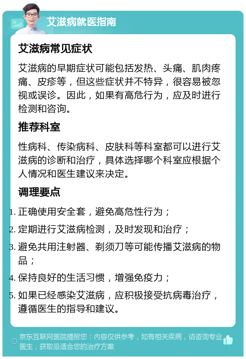 艾滋病就医指南 艾滋病常见症状 艾滋病的早期症状可能包括发热、头痛、肌肉疼痛、皮疹等，但这些症状并不特异，很容易被忽视或误诊。因此，如果有高危行为，应及时进行检测和咨询。 推荐科室 性病科、传染病科、皮肤科等科室都可以进行艾滋病的诊断和治疗，具体选择哪个科室应根据个人情况和医生建议来决定。 调理要点 正确使用安全套，避免高危性行为； 定期进行艾滋病检测，及时发现和治疗； 避免共用注射器、剃须刀等可能传播艾滋病的物品； 保持良好的生活习惯，增强免疫力； 如果已经感染艾滋病，应积极接受抗病毒治疗，遵循医生的指导和建议。