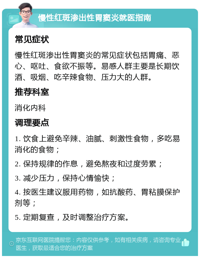 慢性红斑渗出性胃窦炎就医指南 常见症状 慢性红斑渗出性胃窦炎的常见症状包括胃痛、恶心、呕吐、食欲不振等。易感人群主要是长期饮酒、吸烟、吃辛辣食物、压力大的人群。 推荐科室 消化内科 调理要点 1. 饮食上避免辛辣、油腻、刺激性食物，多吃易消化的食物； 2. 保持规律的作息，避免熬夜和过度劳累； 3. 减少压力，保持心情愉快； 4. 按医生建议服用药物，如抗酸药、胃粘膜保护剂等； 5. 定期复查，及时调整治疗方案。