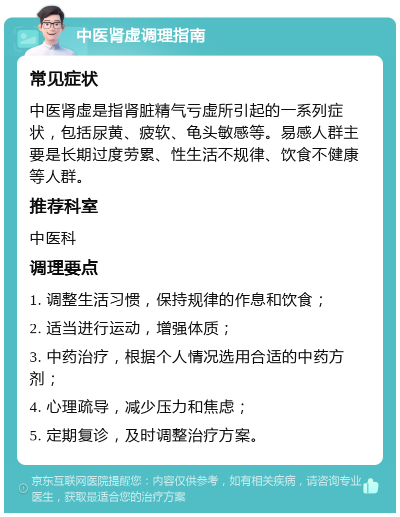 中医肾虚调理指南 常见症状 中医肾虚是指肾脏精气亏虚所引起的一系列症状，包括尿黄、疲软、龟头敏感等。易感人群主要是长期过度劳累、性生活不规律、饮食不健康等人群。 推荐科室 中医科 调理要点 1. 调整生活习惯，保持规律的作息和饮食； 2. 适当进行运动，增强体质； 3. 中药治疗，根据个人情况选用合适的中药方剂； 4. 心理疏导，减少压力和焦虑； 5. 定期复诊，及时调整治疗方案。