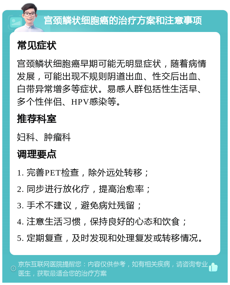 宫颈鳞状细胞癌的治疗方案和注意事项 常见症状 宫颈鳞状细胞癌早期可能无明显症状，随着病情发展，可能出现不规则阴道出血、性交后出血、白带异常增多等症状。易感人群包括性生活早、多个性伴侣、HPV感染等。 推荐科室 妇科、肿瘤科 调理要点 1. 完善PET检查，除外远处转移； 2. 同步进行放化疗，提高治愈率； 3. 手术不建议，避免病灶残留； 4. 注意生活习惯，保持良好的心态和饮食； 5. 定期复查，及时发现和处理复发或转移情况。